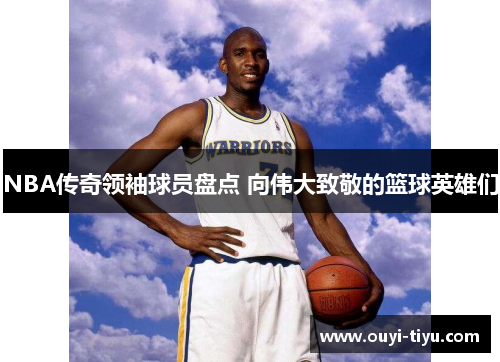 NBA传奇领袖球员盘点 向伟大致敬的篮球英雄们