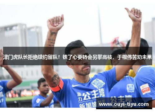 津门虎队长拒绝续约留队！铁了心要转会另攀高枝，于根伟苦劝未果